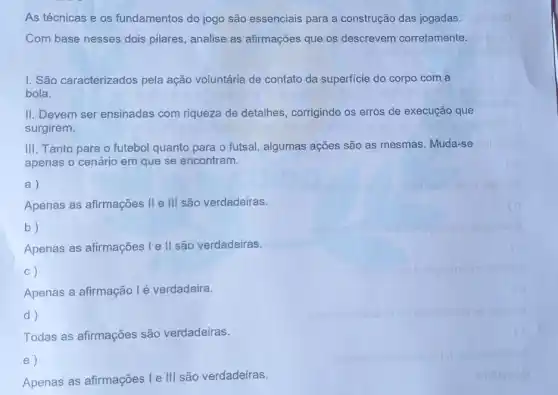 As técnicas e os fundamentos do jogo são essenciais para a construção das jogadas.
Com base nesses dois pilares, analise as afirmações que os descrevem corretamente.
I. São caracterizados pela ação voluntária de contato da superficie do corpo com a
bola.
II. Devem ser ensinadas com riqueza de detalhes , corrigindo os erros de execução que
surgirem.
III. Tanto para o futebol quanto para o futsal, algumas ações são as mesmas. Muda-se
apenas o cenário em que se encontram.
a)
Apenas as afirmações II e III são verdadeiras.
b)
Apenas as afirmações Ie II são verdadeiras.
C)
Apenas a afirmação lé verdadeira.
d)
Todas as afirmações são verdadeiras.
e)
Apenas as afirmações Ie III são verdadeiras.