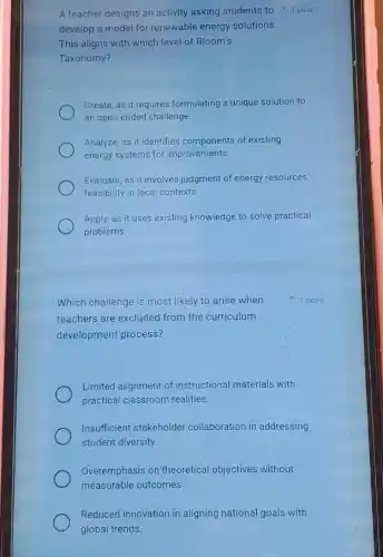 A teacher designs an activity asking students to 1 point
develop a model for renewable energy solutions.
This aligns with which level of Bloom's
Taxonomy?
Create, as it requires formulating a unique solution to
an open-ended challenge.
Analyze, as it identifies components of existing
energy systems for improvements.
Evaluate, as it involves judgment of energy resources'
feasibility in local contexts.
Apply, as it uses existing knowledge to solve practical
problems.
Which challenge is most likely to arise when
teachers are excluded from the curriculum
development process?
Limited alignment of instructional materials with
practical classroom realities.
Insufficient stakeholder collaboration in addressing
student diversity.
Overemphasis on theoretical objectives without
measurable outcomes.
Reduced innovation in aligning national goals with
global trends
1 point