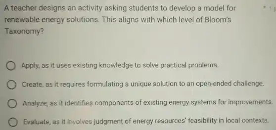 A teacher designs an activity asking students to develop a model for
renewable energy solutions This aligns with whicr I level of Bloom's
Taxonomy?
Apply,as it uses existing knowledge to solve practical problems.
Create,as it requires formulating a unique solution to an open-ended challenge.
Analyze, as it identifies components of existing energy systems for improvements.
Evaluate, as it involves judgment of energy resources feasibility in local contexts.
1 p