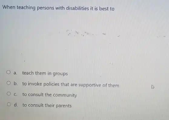 When teaching persons with disabilities it is best to
a. teach them in groups
b. to invoke policies that are supportive of them
c. to consult the community
parents