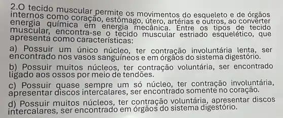 tecido muscular permite os movimentos do esqueleto e de orgâos
internos como coração, estômago , útero, artérias e outros, ao converter
energia química em mecânica
muscular,encontra -se o tecido muscular estriado esqueléticc , que
apresenta como características:
a) Possuir um único núcleo , ter contração involuntáric ser
encontrado nos vasos sanguíneos e em órgãos do sistema digestório.
b) Possuir muitos núcleos, ter contração voluntária, ser encontrado
ligado aos ossos por meio de tendōes.
c) Possuir quase sempre um só núcleo, ter contração involuntária,
apresentar discos intercalares, ser encontrado ão.
d) Possuir muitos ter contração voluntária , apresentar discos
intercalares, ser encontrado em digestório.