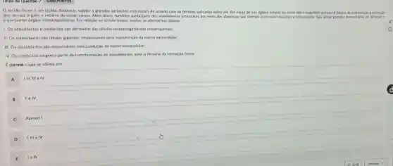 tecido ósseo é um tecido dinâmico, sujeito a grandes variaçóes estruturais de acordo com as tensoes aplicadas sobre ele. Em razão de sua rigidez natural, os ossos sdo o exqueleto estrutural basico de sustentação e proteção
dos demais orgaos e tecidos do nosso corpo. Além disso tambern participan dos-movinmentor-siticular por melo das alavancas que formam junto com musculos e articulaçbes. S4o,ainda, grandes reservatórios de minerais e
importantes orgaos hematopoieticos Em relação ao tecido osseo, analise as afirmativas abaiko:
1. Os osteoblastos e osteócitos sáo derivados das células osteoprogenitoras mesenquimals;
II. Os osteoclastos sào células gigantes, responsáveis pela manutenção da matriz extracelular;
III. Os osteoblastos são responsáveis pela produçáo da matriz extracelular;
IV. Os osteócitos surgem a partir da transformação de osteoblastos, após o término da formação ossea
correto o que se afirma em:
A
1,11,111 e IV
II e IV
C
Apenas I
D
I, III e IV
E Ielv