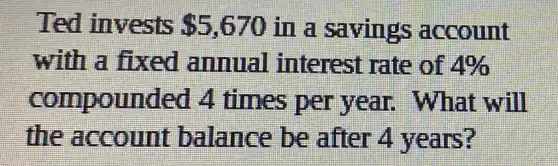 Ted invests 5,670 in a savings account
with a fixed annual interest rate of 4% 
compounded 4 times per year will
the account balance be after 4 years?