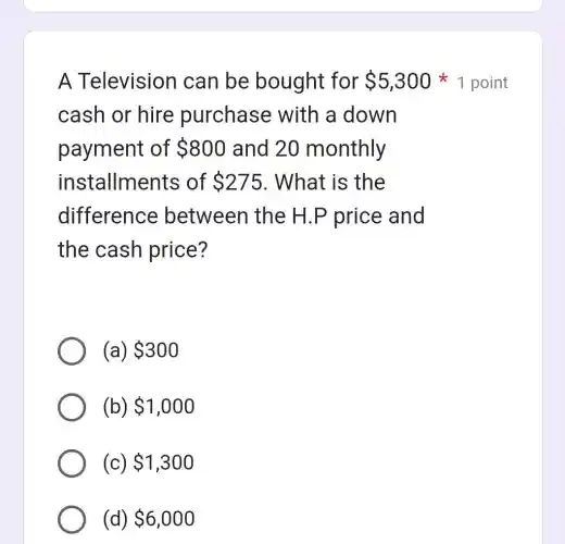 A Television can be bought for 5,300
cash or hire purchase with a down
payment of 800 and 20 monthly
installments of 275 . What is the
difference between the H.P price and
the cash price?
(a) 300
(b) 1,000
(c) 1,300
(d) 6,000
1 point