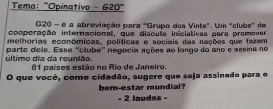 Tema "Opinativo - 620
G20-é a abreviação para "Grupo dos Vinte". Um "clube" da
cooperação que discute iniciativas para promover
melhorias econômic as, políticas e sociais das nações que fazem
parte dele . Esse "clube''negocia ações ao longo do ano e assina no
último dia da reunião.
81 paises estão no Rio de Janeiro.
0 que você,como cidadão , sugere que seja assinado para o
bem-estar mundial?
-2 laudas -