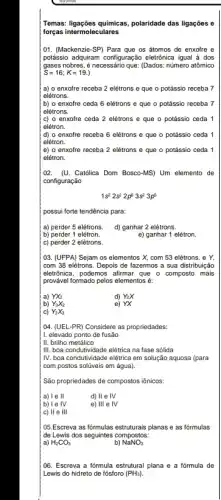 Temas: ligações quimicas, polaridade das ligações e
forças intermoleculares
01. (Mackenzie-SP) Para que os átomos de enxofre e
potássio adquiram configuração eletionica igual ả dos
gases nobres, é necessário que: (Dados: número atômico
S=16;K=19.
( a) o enxofre receba 2 elétrons e que o potássio receba 7
elétrons.
b) o enxofre ceda 6 elétrons e que o potássio receba 7
elétrons.
(c) o enxofre ceda 2 elétrons e que o potássio ceda 1
elétron.
(d) o enxofre receba 6 elétrons e que o potássio ceda 1
elétron.
e) o enxofre receba 2 elétrons e que o potássio ceda 1
elétron.
102. (U. Católica Dom Bosco-MS) Um elemento de
configuração
1s^22s^22p^63s^23p^5
possui forte tendência para:
a) perder 5 elétrons. d) ganhar 2 elétrons.
b) perder 1 elétron.
e) ganhar 1 elétron.
c) perder 2 elétrons.
03. (UFPA) Sejam os elementos X, com 53 elétrons, e Y,
com 38 elétrons. Depois de fazermos a sua distribuição
eletrónica, podemos afirmar que o composto mais
I provável formado pelos elementos éc
a) YX_(2)
b) Y_(3)X_(2)
d) Y_(2)X
e) YX
C) Y_(2)X_(3)
104. (UEL-PR) Considere as propriedades:
11. elevado ponto de fusão
II. brilho metálico
IIII. boa condutividade elétrica na fase sólida
IV. boa condutividade elétrica em solução aquosa (para
com postos solúveis em água).
São propriedades de compostos iônicos:
a) 1 e II
d) II e IV
b) I e IV
e) 111 e IV
c) ll e III
05.Escreva as fórmulas estruturais planas e as formulas
de Lewis dos seguintes compostos:
a) H_(2)CO_(3)
b) NaNO_(3)
(06. Escreva a fórmula estrutural plana e a formula de
Lewis do hidreto de fósforo (PH_(3))