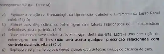 temoglobina: 9,2g/dL (anemia)
a)Explique a relação da fisiopatologia da hipertensão, diabetes e surgimento da Lesão Renal
crônica? (1,0)
b)Elabore dois diagnósticos de enfermagem com fatores relacionados e/ou características
definidoras para a paciente. (1,0)
c) Você enfermeiro deve realizar a sistematização deste paciente. Escreva uma prescrição de
enfermagem com 10 itens (não será aceita qualquer prescrição relacionada com
controle de sinais vitais) (1,0)
d) Explique o surgimento de pelo menos 2 sinais e/ou sintomas clínicos do paciente do caso.