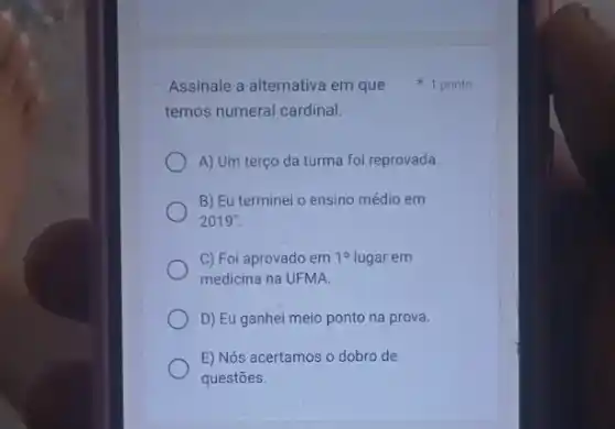 temos numeral cardinal.
A) Um terço da turma foi reprovada.
B) Eu terminei o ensino médio em
2019".
C) Foi aprovado em 10 lugar em
medicina na UFMA.
D) Eu ganhei meio ponto na prova.
E) Nós acertamos o dobro de
questōes.
Assinale a alternativa em que 1 ponto