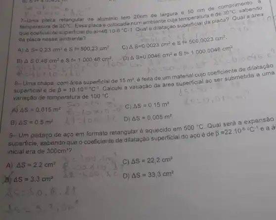 tempera placa retangular de aluminio tem 20cm de largura e 50 cm de comprimer
área
que coeficier de
20^circ C
Essa placa é colocada num ambiente cuja temperatura é de a? Qual a area
tempere	30^circ C sabendo
da placa nesse ambiente?
A) Delta S=0,23cm^2 e Sf=500,23cm^2
Ouala cilatacal a superficial da placa? Glacal slopersolar lines F=0.0023cm^2 St=500,0023cm^2
C) Delta S=0,0023cm^2
8)Delta SO,46cm^2eSf=1.000.46cm^2,60=1.6-1.56=1.000,0000000000000000000000
Delta S=0,0046cm^2 e Sf=1.000,0046cm^2
8- Uma chapa com área superficial de 15m^2
é feita de um material cujo coeficiente de dilatação
superficial é de beta =10.10^-6^circ C^-1 Calcule a variação da área superficial ao ser submetida a uma
variação de temperatura de 100^circ C
A) Delta S=0,015m^2
C) Delta S=0,15m^2
B) Delta S=0,5m^2
D) Delta S=0,005m^2
9- Um pedaço de aço em formato retangular é aquecido em 500^circ C Qual será a expansão
superficie, sabendo que o coeficiente de dilatação superficial do aço é de beta =22.10^-6circ C^-1 e a á
inicial era de 300cm^2
A) Delta S=2,2cm^2
) Delta S=22,2cm^2
Delta S=3,3cm^2
D) Delta S=33,3cm^2
