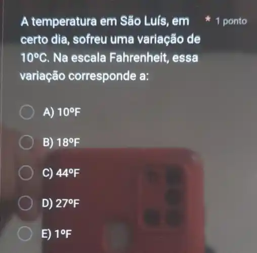 A temperatura em São Luís, em
certo dia, sofreu uma variação de
10^circ C Na escala Fahrenheit, essa
variação corresponde a:
A) 10^circ F
B) 18^circ F
C) 44^circ F
D) 27^circ F
1 ponto