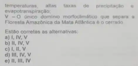 temperaturas, altas taxas de precipitação e
evapo transpiração;
V-O único dominio morfoclimático que separa a
Floresta Amazônica da Mata Atlântica é o cerrado.
Estão corretas as alternativas:
a) I, IV, V
b) II, IV . V
c) I, II , V
d) III, IV, V
e) II, III , IV