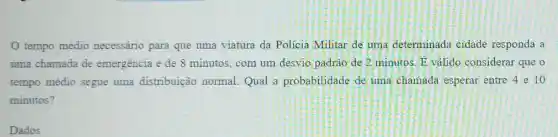 tempo médio necessário para que uma viatura da Policia Militar de uma determinada cidade responda a
uma chamada de emergência é de 8 minutos; com um desvio padrào de 2 minutos. overrightarrow (E) valido considerar que o
tempo médio segue uma distribuição normal.Qual a probabilidade de uma chamada esperar entre 4 e 10
minutos?
Dados