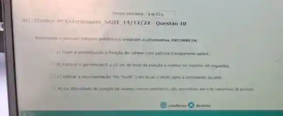 Tempo restante: 5 m 53 s
RD __ Técnico de Enfermagem SADT 14/12/22 - Questǎo 10
Referente a punção venosa periférica assinale a alternativa INCORRETA:
a) Fazer a estabilização e fixação do cateter com pelicula transparente estéril.
b) Colocar o garrote de 5310 cm do local da punção e manter no máximo 60 segundos.
c) Utilizar a recomendação "No Touch" (nǎo tocar o local) apos a antissepsia da pele.
d) Na dificuldade de punção de acesso venoso periférico, são permitidas até três tentativas de punção.