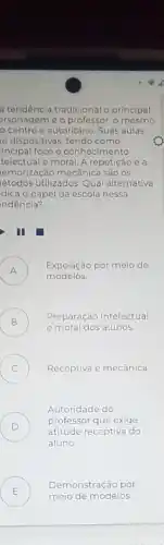 a tendência tradicional o principal
ersonagemé o professor o mesmo
centro e autoritáric Suas aulas
io dispositivas, tendo como
incipal foco o conhecimento
telectual e moral. A repetição ea
temorização mecânica são os
etodos utilizados.Qual alternativa
dica o papel da escola nessa
ndência?
I
A )
Exposição por meio de
modelos.
B ) Preparação intelectual
e moral dos alunos.
C ) Receptiva e mecânica.
D )
professor que exige
Autoridade do
atitude receptiva do
aluno
E
meio de modelos.
Demonstração por
.