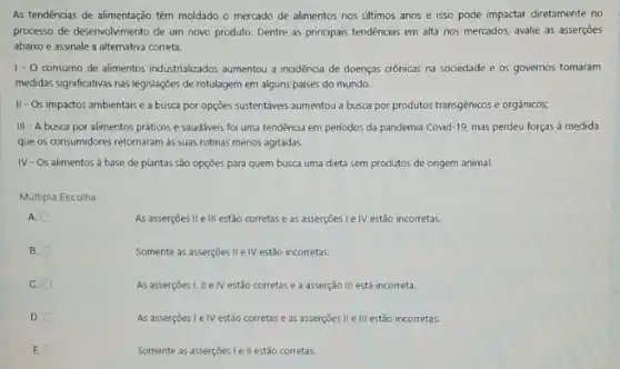 As tendências de alimentação têm moldado o mercado de alimentos nos últimos anos e isso pode impactar diretamente no
processo de desenvolvimento de um novo produto. Dentre as principais tendências em alta nos mercados, avalie as asserçōes
abaixo e assinale a alternativa correta.
1.0 consumo de alimentos industrializados aumentou a incidencia de doenças crônicas na sociedade e os governos tomaram
medidas significativas nas legislaçóes de rotulagem em alguns paises do mundo.
II-Os impactos ambientais e a busca por opções sustentáveis aumentou a busca por produtos transgênicos e orgânicos;
III - A busca por alimentos práticos e saudáveis foi uma tendencia em períodos da pandemia Covid -19, mas perdeu forças à medida
que os consumidores retornaram as suas rotinas menos agitadas.
IV-Os alimentos à base de plantas são opçōes para quem busca uma dieta sem produtos de origem animal.
Múltipla Escolha:
A.
As asserçoes II e III estão corretas e as asserçōes L e IV estão incorretas.
B.
Somente as asserçoes II e IV estão incorretas.
C.
As assercoes I, II e IV estão corretas e a asserção III está incorreta.
D.
As asserçoes I elv estão corretas e as asserçōes II e III estão incorretas.
E.
Somente as asserçoes le II estão corretas.