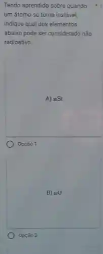 Tendo aprendido sobre quando +1
um átomo se torna instável.
indique qual dos elementos
abaixo pode ser considerado não
radioativo.
A) 38Sr
Opção 1
B) 82U
Opção 2