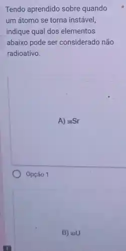 Tendo aprendido sobre quando
um átomo se torna instável,
indique qual dos elementos
abaixo pode ser considerado não
radioativo.
A) (}_{38)Sr
Opção 1
B) 92U