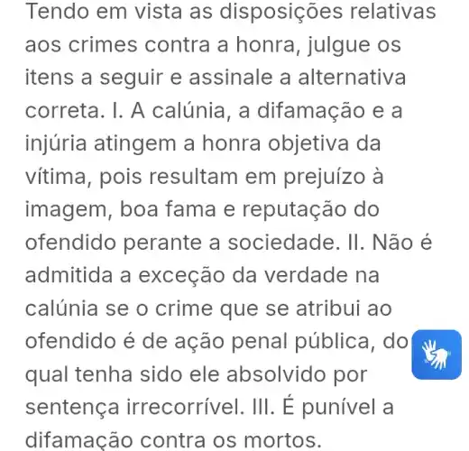 Tendo em vista as disposições relativas
aos crimes contra a honra , julgue os
itens a seguir e assinale a alternativa
correta. I. A calúnia, a difamação e a
injuria atingem I a honra objetiva da
vítima, pois resultam em prejuízo à
imagem, boa fama e reputação do
ofendido perante a sociedade. II . Não é
admitida a exceção da verdade na
calúnia se o crime que se atribui ao
ofendido é de ação penal pública, do
qual tenha I sido ele absolvido por
sentenç a irrecorrivel. III . É punível a