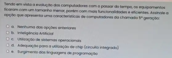 Tendo em vista a evolução dos computadores com o passar do tempo, os equipamentos
ficaram com um tamanho menor, porém com mais funcionalidades e eficientes. Assinale a
opção que apresenta uma características de computadores da chamada 5^circ  geração:
a. Nenhuma das opçōes anteriores
b. Inteligência Artificial
c. Utilização de sistemas operacionais
d. Adequação para a utilização de chip (circuito integrado)
e. Surgimento das linguagens de programação