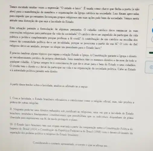 Tennos excutado muitas vezes a expressio "O estado e laico? bar (E)
usada como chare que fecha a porta (e nào
abre) para a manifestapio de membros e organizagues da Igreja catolica na societade. Leis foram apronadas
para impedir que governmentes frongyzm grups relignious em suzs agries pelo berm da sociedade. Vernos pesta
athitude uma distorpalo do que seja a hicidade do Estado
Esta situação permute a formulação de algumas perguntas O catadio catolico deve renunciar is suns
comingties religiosas para participar da vida da sociedade? O catolico deve ser impedido de participur davida
publica e politica simplesmente porque professa a fe crista? A contributio de um catolico sa excolha dos
runns da comunidade politica deve ser invalidada porque se posiciona a partir da sua fe? 0 voto do fiel
religioso deve ser anulado porque 121 eleger um presidente para o Estado laice?
E preciso lembrar alguns topicos que regem a relaxão Estado e.Igreja.A Constitujzao garante i Igreja o directo
ao reconhecimento jundico da program identidade. Seus membros têm os mecomos direitos e deveres de todo
qualquer cidadis. Algreja sempre tere consciencia de que deve atuar para o bem do Estado e seus cidad3os.
cristio tem o direito e o dever de participar na tida e na organização da sociadade politica. Cabe ao Estado
e a autoridade politica garantit este direito
A partir desse tracho sobre a laicidade, analise 2s afimativas a seguir.
I. Com a laicidade o Estado brasileiro oficializou o catolicismo como a religião oficial, m2s, nào proibiu a
pratica de cutras religioes.
II. Ninguèm pode ter seus direitos reduzidos 30b justificativas religious, uma vez que a laicidade do Estado
brasileiro estabelece findamentos constitutionais que possibilitam que os individuos disponham de plena
liberdade para exprimirem sua fe, de modo protegido e pleno.
III. O Estado laico brasileiro tem sua origem marcada a partir da comparação entre a Constitujiza Politica do
Imperio do Brasil (1824)e Constitução da Republica Federativa do Brasil (1988)com o deservohimento da
separação dos poderes politice e religioso do Estado brasileiro
Considerando o contexto apresentado e correto o que se afima em: