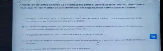 A teo ria de sistem as en xerg a as o rganiz acoe s com o siste mas a bert os. Assim , iden tifique a
frase quer eflete melho rasc arac terís ticas das o rganiz acõe s como sistem as abe rtos i
As org aniza coes c omo sistema is abertos possuem diversas partes e realizam trocas com o ambiente Dessa
forma, ap enas sua fr ontelra e afetada p elo ambiente.
C Por se rems stema s abert os,as organ zacōes influenciam e sào influenciada pelo ambiente Portant
com porta mento n iao podese r comp amente previsto.
As organizaçoe como s stema is abertos tendem a se manter estáveis
As or ganiz acoes s erela cionan	os sistemas, realizando uma troca de recursos que e afeta apenas sua
front eira.
As fronteiras entre as organizações são claras e imutáveis.