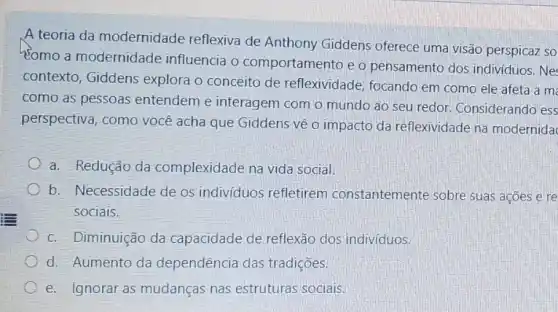 A teoria da modernidade reflexiva de Anthony Giddens oferece uma visão perspicaz so
como a modernidade influencia o comportamen to e o pensamento dos individuos. Ne
contexto, Giddens explora o conceito de reflexividade, focando em como ele afeta a m
como as pessoas entendem e interagem com o mundo ao seu redor. Considerando ess
perspectiva, como você acha que Giddens về o impacto da reflexividade na modernida
a. Redução da complexidade na vida social.
b. Necessidade de os individuos refletirem constantemente sobre suas ações e re
sociais.
c. Diminuição da capacidade de reflexão dos indivíduos.
d. Aumento da dependência das tradições.
e. Ignorar as mudanças nas estruturas sociais.