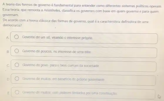 A teoria das formas de governo é fundamental para entender como diferentes sistemas politicos operam
Essa teoria, que remonta a Aristóteles, classifica os governos com base em quem governa e para quem
governam.
De acordo com a teoria clássica das formas de governo, qual é a caracteristica definidora de uma
democracia?
Governo de um só visando o interesse próprio.
Governo de poucos, no interesse de uma elite.
Governo do povo, para o bem comum da sociedade
Governo de muitos, em beneficio do próprio govemante.
Governo de muitos, com poderes limitados por uma constituição