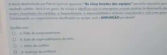 A teoria desenvolvida por Patrick Lencioni apresenta "As cinco funções das equipes" que estão orientadas para
resultado coletivo . Você é um gestor de equipe e identificou que os empregados possuem padrões de desempenho dis
prazos importantes são perdidos, e , frequentemente, a responsabilidade é atribuída integralmente a você como gestor
Considerando os comportamentos identificados na equipe, qual a DISFUNGÃO percebida?
Escolha uma:
a. Falta de comprometimento.
b. Falta de responsabilizaçã de todos.
c. Medo de conflitos.
d. Ausençia de confiança.