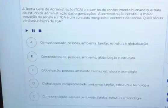 A Teoria Geral de Administração (TGA) éo campo do conhecimento humano que trata
do estudo da administração das organizaçōes. A administração constitui a maior
inovação do século e a TCAé um integrado e coerente de teorias. Quais são as
variáveis básicas da TGA?
II
A ) Competitividade, pessoas ambiente, tarefas, estrutura e globalização
B ) Competitividade, pessoas ambiente, globalização e estrutura.
C ) Globalização, pessoas ambiente, tarefas, estrutura e tecnologia.
D ) Globalização competitividade, ambiente tarefas, estrutura e tecnologia.
E Competitividade
pessoas, ambiente, tarefas estrutura e tecnologia. E