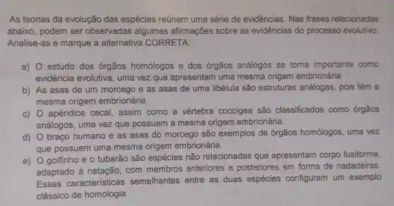 As teorias da evolução das espécies reúnem uma série de evidências . Nas frases relacionadas
abaixo , podem ser observadas algumas afirmações sobre as evidências do processo evolutivo.
Analise-as e marque a alternativa CORRETA.
a) 0 estudo dos órgãos homologos e dos órgãos análogos se torna importante como
evidência evolutiva, uma vez que apresentam uma mesma origem embrionária.
b) As asas de um morcego e as asas de uma libélula são estruturas análogas, pois têm a
mesma origem embrionária.
c) 0 apêndice cecal, assim como a vértebra coccigea são classificados como órgãos
análogos , uma vez que possuem a mesma origem embrionária.
d) 0 braço humano e as asas do morcego são exemplos de órgãos homólogos , uma vez
que possuem uma mesma origem embrionária.
e) O golfinho e o tubarão são espécies não relacionadas que apresentam corpo fusiforme,
adaptado à natação, com membros anteriores e posteriores em forma de nadadeiras.
Essas características semelhantes entre as duas espécies configuram um exemplo
clássico de homologia.