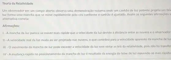 Teorla da Relatividade
Um observador em um campo aberto observa uma demonstração noturna onde um canhão de luz potente projeta um feix
luz forma uma mancha que se move rapidamente pelo céu conforme o canhão é ajustado. Avalie as seguintes afirmações s
alternativa correta:
Afirmaçōes:
1-A mancha de luz parece se mover mais rápido que a velocidade da luz devido à distância entre as nuvens e o observador.
II - A velocidade real da luz muda ao ser projetada nas nuvens, o que contribui para a velocidade aparente da mancha de luz
III - O movimento da mancha de luz pode exceder a velocidade da luz sem violar as leis da relatividade, pois não há transfer
IV - A mudança rápida no posicionamento da mancha de luz é resultado da energia do feixe de luz movendo-se mais rápido