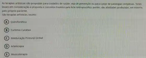 As terapias artisticas são propostas para cuidados de saúde, seja de prevenção ou para cuidar de patologias complexas. Todas
levam em consideração a proposta e conceitos trazidos pela Arte Antroposófica, porém são atividades produzidas em maioria,
pelo próprio paciente.
São terapias artisticas exceto:
A Quirofonética
B Euritmia Curativa
C Reeducação Postural Global
D Arteterapia
E Musicoterapia