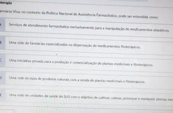 terapla
armácia Viva, no contexto da Politica Nacional de Assistência Farmacêutica, pode ser entendida como:
a
Serviços de atendimento farmacêutico exclusivamente para manipulação de medicamentos alopáticos.
3
Uma rede de farmácias especializadas na dispensação de medicamentos fitoterápicos.
Uma iniciativa privada para a produção e comercialização de plantas medicinais e fitoterápicos.
)
Uma rede de lojas de produtos naturais com a venda de plantas medicinais e fitoterápicos.
E
Uma rede de unidades de saúde do SUS com o objetivo de cultivar, coletar, processare manipular plantas me