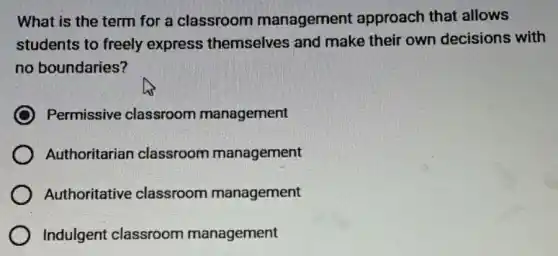 What is the term for a classroom management approach that allows
students to freely express themselves and make their own decisions with
no boundaries?
Permissive classroom management
Authoritarian classroom management
Authoritative classroom management
Indulgent classroom management