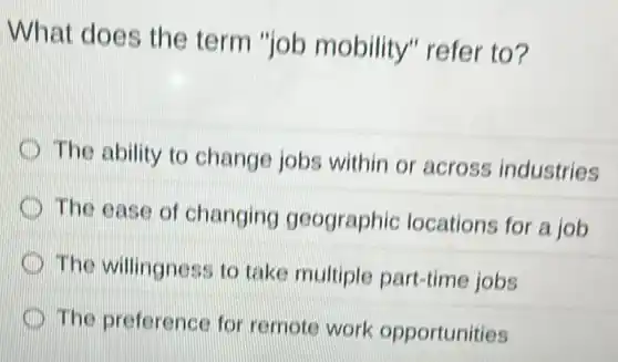 What does the term "job mobility" refer to?
The ability to change jobs within or across industries
The ease of changing geographic locations for a job
The willingness to take multiple part -time jobs
The preference for remote work opportunities