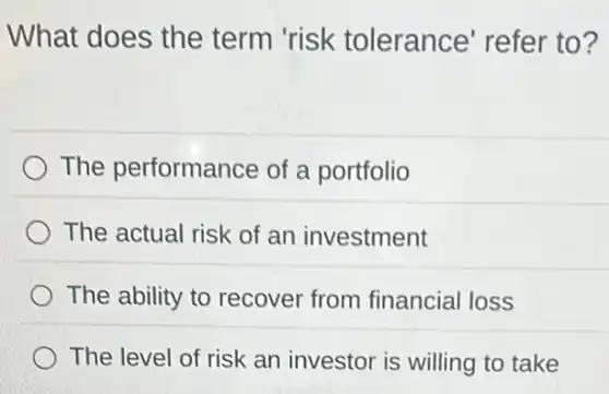 What does the term 'risk tolerance' refer to?
The performance of a portfolio
The actual risk of an investment
The ability to recover from financial loss
The level of risk an investor is willing to take