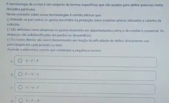 A terminologia de custos é um conjunto de termos especificos que são usados para definir palavras numa
disciplina particular.
Nesse contexto, sobre essas terminologias é correto afirmar que:
( ) Entende-se por custos os gastos incorridos na produção como matérias primas utilizadas e salários da
indústria.
() São definidas como despesas os gastos incorridos em departamentos como o de vendas e comercial As
despesas são subclassificadas em perdas ou desperdicios.
( ) Os custos diretos são assim denominados em função da dificuldade de definir diretamente sua
participação em cada produto ou bem.
Assinale a alternativa correta que contempla a sequência correta:
A
V-F-F
B
F-V-V
V-V-F
D
F -V