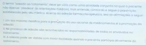 termo 'adesao ao tratomento" deve ser visto como uma atividade conjunta naqual o paciente
nào apenas 'obedece' as orientaçóes médicas, mas entende concorda e segue a prescriçáo
estabelecida pelo seu médico Acerca da adesão farmacoterapêutica, leia as afirmaçóes a seguir:
LUm dos maiores desalios para a pronocao do uso racional de medicamentos é a promoção da
adesáo.
II. No processo de adesão são reconhecidas as responsabilidades de todos os envolvidos no
tratamento
III. A adesao pode ser obtida com maior facilidade quando o paciente participa ativamente do
tratamento