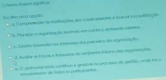 termo Kaizen significa:
Escoha uma opção:
a. Compreender as motivaçōes dos coloboradores e buscar sua safisfação
b. Planejar a organização levando em contao ambiente externo.
c. Gestão baseadanos interesses dos parceiros da organização.
d. Avaliar as forças e froquezas do ambiente interno das organizaçōes.
e. O oprimoramento continuo e gradual no processo de gestão onde háo
envol vimento de todos os participantes.