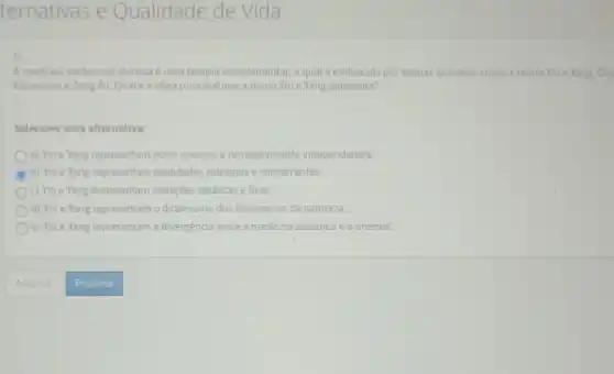 ternativas e Qualidade de Vida
1)
Amedicina tradioional chinesa e uma terapia complementaria qual eembasada por teorias orientais, como a teoria Yine Yang Cin
Elementos ezang Fu. Quale a ideia principal que a teoria Yine Yang apresenta?
Selecione uma alternativa.
a) Yine Yang representam polos opostos e completamente independentes
C b) Yine Yang representam qualidades extremas e concorrentes.
c) Yine Yang representam situações estáticas e fixas.
d) Yin e Yang representam o dinamismo dos fenomenos da natureza.
e) Yine Yang representam a divergencia entre a medicina ocidental a oriental.