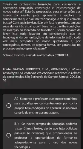 "Terão OS professores formação para vislumbrar a
necessária construção e (re)construçã o de
novos saberes?Estarão preparados para olhar além dos
muros , da escola , para aproveitar . e explorar
conhecimen to que o aluno traz consigo . o de que vem em
busca?Conseguirã o visualizar - um futuro próximo , em que
seus alunos ; irão atuar e , com base nisto , dar-lhe condições
de inserção , no mercado de trabalho?E serão capazes de
fazer isto tudo levando em consideração que as
tecnologia s da comunicaçã o e da informação estão cada
vez mais presentes no nosso quotidiano e, por
conseguinte,devem . de alguma forma.ser garantidas . no
processo ensino -aprendizagem?".
Sobre o exposto , assinale a alternative I CORRETA:
Fonte BARIAN PERROTT . E. M.; VIGNERON . J.. Novas
tecnologias no contexto educacional : reflexões relatos
de experiências . São Bernard do Campo : Umesp , 2003. p.
51
A)Somente : 0 professol r que buscar caminhos
para atualiza r-se constanteme nte por conta
própria terá condicões ; de encaixar-se no novo
cenário de ensino -aprendizagem.
B ) Os novos tempos da educação poderão
trazer otimos ; frutos , desde que haja políticas
públicas . (e privadas ) que proporcionerr I ao