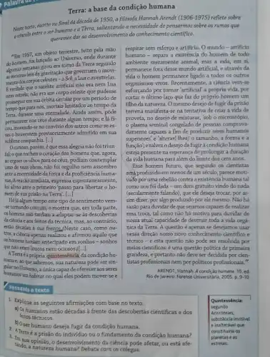 Terra: a base da condição humana
Neste texto, escrito no final da década de 1950, a filósofa Hannah Arendt
(1906-1975) reflete sobre
vinculo entre o ser humanoea Tèrra salientando a necessidade de pensarmos sobre os rumos que
queremos dar ao deservolvimento do conhecimento cientifico.
"Em 1957, um objeto terrestre, feito pela mão
do homem, foi lançado ao Universo, onde durante
algumas semanas girou emograp da Terra segundo
as mesmas leis de gravitação que governam o movi-
mento dos corpos celestes -o Sol, a Lua e as estrelas.
Everdade que o satélite artificial não era nem Lua
nem estrela; nào era um corpo celeste que pudesse
prosseguir em sua órbita circular por um periodo de
tempo que para nós, mortais limitados ao tempo da
Terra, durasse uma eternidade . Ainda assim, pôde
permanecer nos céus durante algum tempo; e lá fi-
cou, movendo-se no convivio dos astros como se es-
tes o houvessem provisoriar nente admitido em sua
sublime companhia. [...]
Ocurioso, porém, é que essa alegria não foi triun-
fal; o que encheu o coração dos homens que, agora,
ao erguer os olhos para os céus, podiam contemplar
uma de suas obras,não foi orgulho nem assombro
ante a enormidade da força e da proficiência huma-
nas,Areação imediata, expressa espontanea mente,
foi alivio ante o primeiro 'passo para libertar o ho-
mem de sua prisão na Terra'. [...]
Hájá algum tempo este tipo de sentimento vem-
-setornando comum; e mostra que, em toda parte,
os homens não tardam a adaptar-se às descobertas
da ciéncia e aos feitos đa técnica, mas,ao contrário,
estão décadas à sua frente /Neste caso, como ou-
tros, a ciência apenas realizou e afirmou aquilo que
os homens haviam antecipado em sonhos-sonhos
que não eram loucos nem ociosos f[ldots ].
A.Terraéaprópria quintessência da condição hu-
mana e, ao que sabemos, sua natureza pode ser sin-
gular no Universo, aúnica capaz de oferecer aos seres
humanos um habitat no qual eles podem mover-see
Pensando o tento
respirar sem esforço e artificio. O mundo -artificio
humano-separa a existencia do homem de todo
ambiente meramente animal; mas a vida, em si,
permanece fora desse mundo artificial, e através da
vida o homem permanece ligado a todos os outros
organismos vivos. Recentemente , a ciência vem-se
esforçando por tomar'artificial" a própria vida, por
cortar o último laço que faz do próprio homem um
filho da natureza. O mesmo desejo de fugir da prisão
terrena manifesta-se na tentativa de criar a vida de
proveta, no desejo de misturar, 'sob o microscópio,
plasma seminal congelado de pessoas comprova-
damente capazes a fim de produzir seres humanos
superiores' e 'alterar(-Ihes)o tamanho, a forma e a
função'; e talvez o desejo de fugirà condição humana
esteja presente na esperança de prolongar a duração
da vida humana para além do limite dos cem anos.
Esse homem futuro, que segundo os cientistas
será produzido em menos de um século, parece moti-
vado por uma rebelião contra a existência humana tal
como nos foi dada - um dom gratuito vindo do nada
(secularmente falando), que ele deseja trocar, por as-
sim dizer, por algo produzido por ele mesmo.Não há
razǎo para duvidar de que sejamos capazes de realizar
essa troca, tal como não há motivo para duvidar de
nossa atual capacidade de destruir toda a vida orga-
nica da Terra. A questão é apenas se desejamos usar
nessa direção nosso novo conhecimento cientifico e
técnico - e esta questão não pode ser resolvida por
meios cientificos: é uma questão politica de primeira
grandeza, e portanto não deve ser decidida por cien-
tistas profissionais nem por politicos profissionais."
ARENDT, Hannah. A condição humana. 10. ed
Rio de Janeiro: Forense Universitária, 2005. p. 9-10
1. Explique as seguintes afirmações corn base no texto.
humanos
2. ATerraé a prisão do individuo ou o fundamento da condição humana?
b) Oser humano deseja fugir da condição humana.
tanda, a natureza humana? Debata corn os colegas.
sua opinião, o deservalyrimento da ciência pode afetar, ou está afe-
Quintessência:
segundo
Aristóteles.
substância invisivel
e inalterável que
constituiria os
planetas e as
estrelas