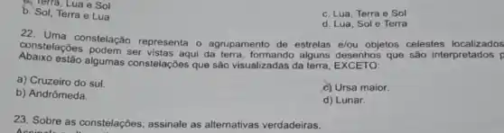 a. Terra, Lua e Sol
b. Sol, Terra e Lua
c. Lua, Terra e Sol
d. Lua, Sole Terra
22. Uma constelação representa o agrupamento de estrelas e/ou objetos celestes localizados
podem ser vistas aqui da terra, formando alguns desenhos que são interpretados p
Abaixo estão algumas constelações que são visualizadas da terra
a) Cruzeiro do sul.
b) Andrômeda.
c) Ursa maior.
d) Lunar.
23. Sobre as constelações, assinale as alternativas verdadeiras.
Accinal