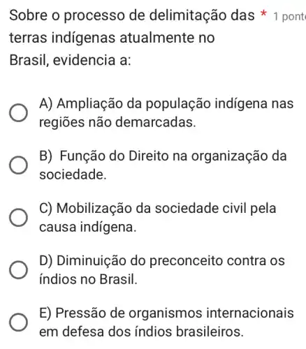 terras indígenas ; atualmente no
Brasil, evidencia I a:
A) Ampliação da população indígena nas
regiōes não demarcadas.
B) Função do Direito na organização da
sociedade.
C) Mobilização da sociedade civil pela
causa indígena.
D) Diminuição do preconceito contra os
indios no Brasil.
Sobre o processo de delimitação das 1 pont
E) Pressão de organismos internacionais
em defesa dos indios brasileiros.