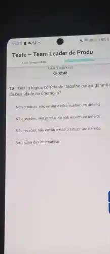 Teste - Team Leader de Produ.
12 de 18 respondidas
13. Qual a lógica correta de trabalho para a garantia
da Qualidade na operação?
Não produzir, não enviar e não receber um defelto
Não receber, não produzir e não enviar um defeito
Não receber, não enviar e não produzir um defeito
Nenhuma das alternativas
TEMPO RESTANTE
(2) 02:48