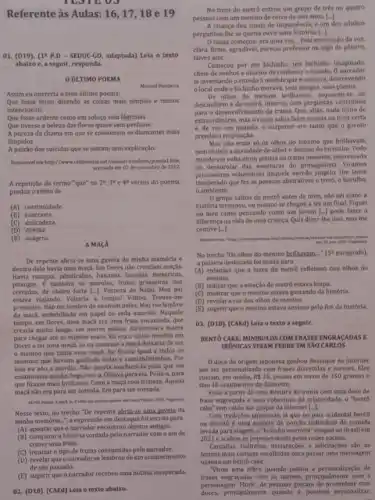 TESTEOJ
Referente às Aulas: 16,17 , 18 e 19
01. (D19), (14 P.D - SEDUC-GO, adaptada) Lela o texto
abaixo e, a seguir, responda.
ỦLTIMO POEMA
Manuel Bandeira
Assim eu quereria o meu último poema.
Que fosse terno dizendo as colsas mais simples e menos
intencionais
Que fosse ardente como um soluço sem lágrimas
Que tivesse a beleza das flores quase sem perfume
A pureza da chama em que se consomem os diamantes mais
limpidos
A paixão dos suicidas que se matam sem explicação.
Disponivel em hittp//www.cellpoestas net/manuel bandeira/poesial htm
acessado em 07 de novembro de 2012.
A repetição do termo "que" no 2^2,3^0e4^0 versos do poema.
produz o efeito de
(A) continuidade.
(B)contraste.
(C) delicadeza.
(D) dúvida.
(E)exagero.
A MACA
De repente abriu-se uma gaveta da minha memória e
dentro dela havia uma maçã. Em Dores não cresclam maças.
Havia mangas, jabuticabas, bananas laranjas, mexericas,
pitangas. E também os marolos frutas grosseiras dos
cerrados.de cheiro forte [-)Véspera de Natal. Meu pai
estawa vlajando. Voltaria a tempo?Voltou. Trouxe-me
presentes. Nào me lembro de nenhum deles. Mas me lembro
da maçd, embrulhada em papel de seda amarelo.Naquele
tempo, em Dores, uma maçá era uma fruta encantada, que
crescia muito longe, em outros palses. Atravessara mares
para chegar até as minhas mãos. Eu era o único menino em
Dores a ter uma maça.Se eu comesse a maçã deixaria de ser
menino que tinha uma maça. Eu ficaria igual a todos os
meninos que haviam ganhado bolas e caminhôezinhos. Por
isso eu nào a mordia. Nào queria machucá-la para que ela
continuasse minha. Segurava-a.Olhava para ela. Polla-a, para
que ficasse mais brilhante Comi a maçã com tristeza.Aquela
maçã nǎo era para ser comida. Era para ser contada.
Planta, 2005, Pragments
Nesse texto, no trecho "De repente abriu-se uma gaveta da
minha memớria...", a expressio em destaque fol escrita para
(A) apontar que o narrador encontrou objetos antigos.
(B) comparara história contada pelo narrador com o ato de
comer uma fruta.
(C) ironizaro tipo de frutas consumidas pelo narrador.
(D) revelar queonarrador selembrou de um acontecimento
de seu passado.
(E) sugerir que o narrador recebeu uma noticla inesperada.
02. (D18). (CAEd) Leia o texto abaixo.
No trem do metro entrou um grupo de três ou quatro
pessoas com um menino de cerca de seis anos. ()
A criança deu sinais de impaciência, e um dos adultos
perguntou-the se queria ouvir uma história. [..]
Orapaz começou: era uma ver __ Pela entonação da voz,
clara, firme, agradável, parecia professor ou algo do gênero,
talvez ator.
Começou por um bichinho um bichinho imaginado.
cheio de sonhos e desejos de conhecer o mundo O narrador
la inventando o enredo a medida que o contava, descrevendo
local onde o bichinho morava, seus amigos, seus planos.
Os olhos do menino brilhavam, esqueceu-se do
desconforto e do metro, intervi com perguntas, contribulu
para o desenvolvimento da trama Que, aliás, nada tinha de
extraordinário,mas o rapaz sabia fazer pausas na hora certa
e, de vez em quando,o suspense era tanto que - garoto
prendia a respiração.
Mas nào eram só as olhos do menino que brilhavam,
nem só delea ansiedade de saber o destino do bichinho. Todo
mundo em volta virou platela da trama inocente.interessada
no desenrolar das aventuras do protagonista. Viramos
prisioneirs voluntarios daquele enredo Um lance
inesperado que fez as pessoas abstrairem o trem.o barulho,
ambiente.
0 grupo saltou do metro antes de mim, nào sei como a
história terminou, ou mesmo se chegou a ter um final. Fiquel
no meu canto pensando como um jovem
diferença na vida de uma criança. Quis dizer -The isso, mas me
() pode fazer a
contive [-].
mar. 1022. Fragmenta
No trecho "Os olhos do menino brilhavam..." (59 paragrafo)
a palavra destacada foi usada para
(A) enfatizar que a luzes do metrô refletiam nos olhos do
menino.
(B) indicar que a estação de metrô estava limpa.
(C) mostrar que o menino estava gostando da história.
(D) revelara cor dos olhos do menino.
(E) sugerir que o menino estava ansioso pelo fim da história.
03. (D18). (CAEd) Lela o texto a seguir.
BENTO CAKE: MINIBOLOS COM FRASES ENGRACADAS E
IRONICAS VIRAM FEBRE EM SÁO CARLOS
Odoce de origem japonesa ganhou destaque na internet
por ser personalizado com frases divertidas e memes. Eles
custam, em média, RS em torno de 350 gramas e
têm 10 centimetros de diâmetro.
Feito a partir de uma mistura de ironia com uma dose de
frase engraçada e uma cobertura de criatividade, o "bent6
cake" tem caldo nas graças da internet [...].
Com tradiçbes japonesas, ja que no pals ocidental bento
ou obentó é uma espécle de porção individual de comida
levada para viagem, o'bolinho marmita" chegou ao Brasil em
2021 eacabou se popularizando pelas redes sociais.
Cantadas, indiretas, declaraçóes e felicitaçóes sao as
formas mais comuns escolhidas para passar uma mensagem
usando um bentô cake.
"Virou uma febre quando Juntou a personalização de
frases engraçadas com os memes principalmente com o
doces, principalmente quando é possivel personalizar,
personagem "Flork. As pessoas gostam de presentear com