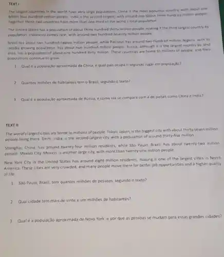 TEXT I
The largest countries in the world have very large populations. China is the most populous country.with about one
billion four hundred million people. India is the second-largest, with around one billion three hundred million people.
Together, these two countries have more than one-third of the world'total population.
The United States has a population of about three hundred thirty million people, making it the third-largest country by
population. Indonesia comes next, with around two hundred seventy million people.
Brazil has about two hundred twelve million people, while Pakistan has around two hundred million Nigeria, with its
rapidly growing population has about two hundred million people. Russia although it is the largest country by land
area, has a population of about one hundred forty million. These countries are home to millions of people, and their
populations continue to grow.
1. Qual é a população aproximada da China, e qual pais ocupa o segundo lugar em população?
2. Quantos milhoes de habitantes tem o Brasil segundo o texto?
3. Qualé a população aproximada de Rússia, e como ela se compara com a de paises como China e India?
TEXT II
The world's largest cities are home to millions of people. Tokyo, Japan is the biggest city with about thirty-seven million
people living there. Delhi India, is the second -largest city, with a population of around thirty-five million.
Shanghai, China, has around twenty-four million residents, while São Paulo, Brazil, has about twenty-two million
people. Mexico City,Mexico, is another large city, with more than twenty-one million people.
New York City in the United States has around eight million residents, making it one of the largest cities in North
America. These cities are very crowded, and many people move there for better job opportunities and a higher quality
of life.
1. São Paulo, Brasil, tem quantos milhões de pessoas, segundo o texto?
2. Qual cidade tem mais de vinte e um milhāes de habitantes?
3. Qualé a população aproximada de Nova
York, e por que as pessoas se mudam para essas grandes cidades?