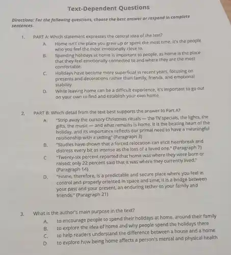 Text-Dependent Questions
Directions: For the following questions choose the best answer or respond in complete
sentences.
1. PART A: Which statement expresses the central idea of the text?
A. Home isn't the place you grew up or spent the most time it's the people
who you feel the most emotionally close to.
B. Spending holidays at home is important to people, as home is the place
that they feel emotionally connected to and where they are the most
comfortable.
C. Holidays have become more superficial in recent years, focusing on
presents and decorations rather than family, friends, and emotional
stability.
D. While leaving home can be a difficult experience , it's important to go out
on your own to find and establish your own home.
2.
PART B: Which detail from the text best supports the answer to Part A?
A. "Strip away the cursory Christmas rituals - the TV specials, the lights , the
gifts, the music-and what remains is home It is the beating heart of the
holiday, and its importance reflects our primal need to have a meaningful
relationship with a setting" (Paragraph 3)
B.
"Studies have shown that a forced relocation can elicit heartbreak and
distress every bit as intense as the loss of a loved one " (Paragraph 7)
C.
"Twenty-six percent reported that home was where they were born or
raised; only 22 percent said that it was where they currently lived."
(Paragraph 14)
D.
"Home, therefore, is a predictable and secure place where you feel in
control and properly oriented in space and time; it is a bridge between
your past and your present, an enduring tether to your family and
friends." (Paragraph 21)
3.
What is the author's main purpose in the text?
A. to encourage people to spend their holidays at home around their family
B. to explore the idea of home and why people spend the holidays there
C. to help readers understand the difference between a house and a home
D. to explore how being home affects a person's mental and physical health