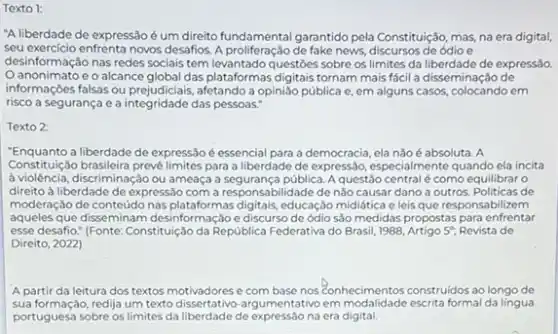 Texto 1:
"A liberdade de expressão éum direito fundamental garantido pela Constituição, mas, na era digital,
seu exercicio enfrenta novos desafios Aproliteractio detake news, discursos de ódio e
desinformação nas redes socials tem levantado questōes sobre os limites da liberdade de expressão.
anonimato e o alcance global das plataformas digitals tornam mais fácil a disseminação de
informaçoes falsas ou prejudicials , afetando a opinião pública e, em alguns casos em
risco a segurança e a integridade das pessoas."
Texto 2:
"Enquanto a liberdade de expressão é essencial para a democracia, ela nǎoé absoluta. A
Constituul(30 brasileira prevelimites para a liberdade de expressão especialmente quando ela incita
à violência, discriminação ou ameaça a segurança pública. A questão central é como equilibrar o
direito à liberdade de expressão com a responsabilidade de nǎo causar dano a outros. Politicas de
moderação de conteúdo nas plataformas digitals, educação mididtica e leis que responsabilizem
aqueles que diseminam desinformação e discurso de ódio são medidas propostas para enfrentar
esse desafio." (Fonte: Constitulção da República Federativa do Brasil, 1988, Artigo 5^circ  Revista de
Direito, 2022)
A partir da leitura dos textos motivadores e com base nos Conhecimentos construidos ao longo de
sua formação, redija um texto rgumentativo em modalidade escrita formal da língua
portuguesa sobre os limites da liberdade de expressão na era digital.