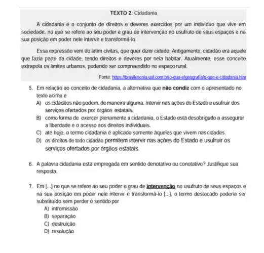 TEXTO 2: Cidadania
A cidadania é 0 conjunto de direitos e deveres exercidos por um individuo que vive em
sociedade, no que se refere ao seu poder e grau de intervenção no usufruto de seus espaços e na
sua posição em poder nele intervir e transforma Ho.
Essa expressão vem do latim civitas, que quer dizer cidade. Antigamente, cidadão era aquele
que fazia parte da cidade, tendo direitos e deveres por nela habitar.Atualmente, esse conceito
extrapola os limites urbanos podendo ser compreendido no espaçorural.
Fonte: https://brasilescola.vol.com brite-que-elozografialo-que-e-cidadania htm
5. Em relação ao conceito de cidadania, a alternativa que nào condiz com o apresentado no
texto acima é
A) 0s cidadãos nào podem, de maneira alguma , intervir nas açoes do Estado e usufruir dos
serviços ofertados por orgàos estatais.
B) como forma de exercer plenamente a cidadania .0 Estado está desobrigado a assegurar
a liberdade e o acesso aos direitos individuals.
C) até hoje, 0 termo cidadania é aplicado somente aqueles que vivem nas cidades.
D) os direitos de todo cidadão permitem intervir nas acoes do Estado e usufruir os
serviços ofertados por órgàos estatais.
6. A palavra cidadania está empregada em sentido denotativo ou conotativo? Justifique sua
resposta.
7. Em [ldots ] no que se refere ao seu poder e grau de intervenção no usufruto de seus espaços e
na sua posição em poder nele intervir e transformá-lo [ldots ] o termo destacado poderia ser
substituido sem perder o sentido por
A) intromissão
B) separação
C) destruição
D) resolução